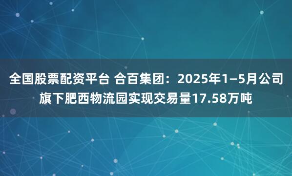 全国股票配资平台 合百集团：2025年1—5月公司旗下肥西物流园实现交易量17.58万吨