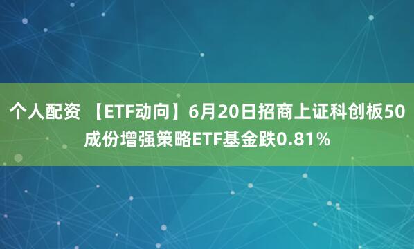 个人配资 【ETF动向】6月20日招商上证科创板50成份增强策略ETF基金跌0.81%