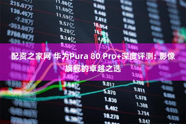 配资之家网 华为Pura 80 Pro+深度评测: 影像旗舰的卓越之选