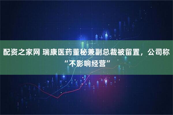 配资之家网 瑞康医药董秘兼副总裁被留置，公司称“不影响经营”