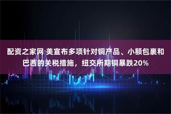 配资之家网 美宣布多项针对铜产品、小额包裹和巴西的关税措施，纽交所期铜暴跌20%