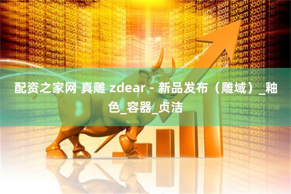 配资之家网 真雕 zdear - 新品发布（雕域）_釉色_容器_贞洁