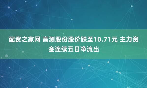 配资之家网 高测股份股价跌至10.71元 主力资金连续五日净流出