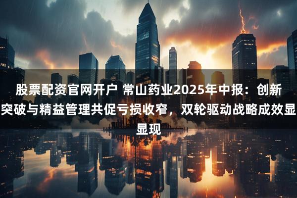 股票配资官网开户 常山药业2025年中报：创新药突破与精益管理共促亏损收窄，双轮驱动战略成效显现