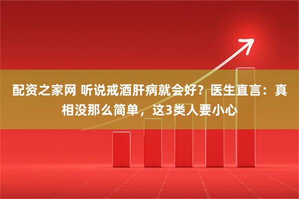 配资之家网 听说戒酒肝病就会好？医生直言：真相没那么简单，这3类人要小心