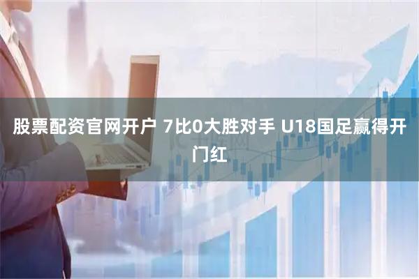 股票配资官网开户 7比0大胜对手 U18国足赢得开门红