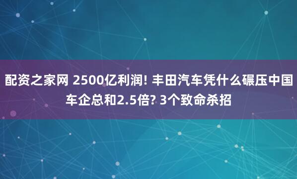 配资之家网 2500亿利润! 丰田汽车凭什么碾压中国车企总和2.5倍? 3个致命杀招