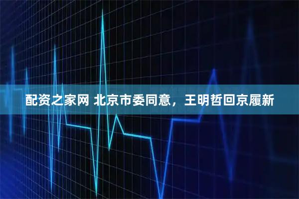 配资之家网 北京市委同意，王明哲回京履新