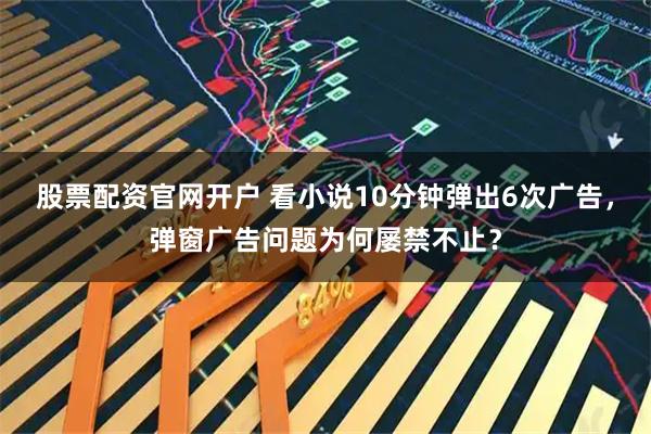 股票配资官网开户 看小说10分钟弹出6次广告，弹窗广告问题为何屡禁不止？