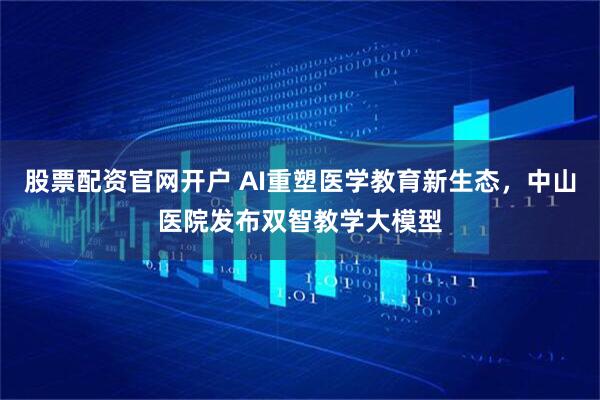 股票配资官网开户 AI重塑医学教育新生态，中山医院发布双智教学大模型