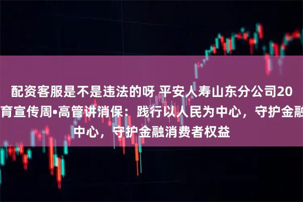 配资客服是不是违法的呀 平安人寿山东分公司2025年金融教育宣传周•高管讲消保：践行以人民为中心，守护金融消费者权益