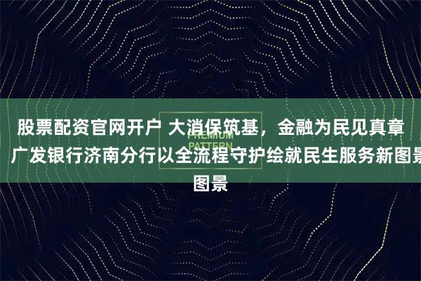 股票配资官网开户 大消保筑基，金融为民见真章：广发银行济南分行以全流程守护绘就民生服务新图景