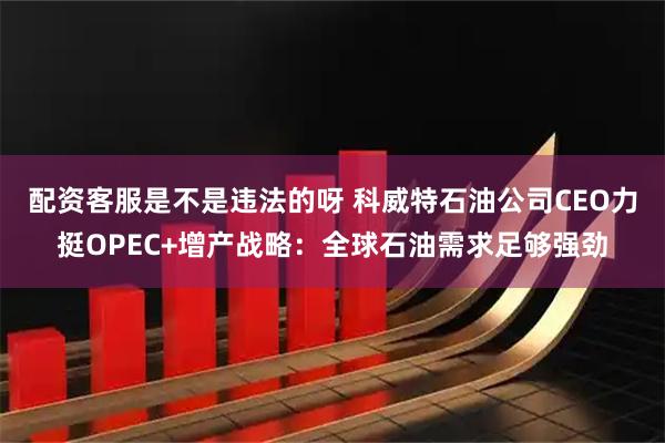 配资客服是不是违法的呀 科威特石油公司CEO力挺OPEC+增产战略：全球石油需求足够强劲