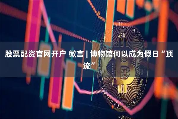 股票配资官网开户 微言 | 博物馆何以成为假日“顶流”