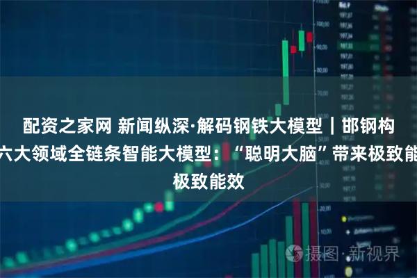 配资之家网 新闻纵深·解码钢铁大模型｜邯钢构建六大领域全链条智能大模型：“聪明大脑”带来极致能效