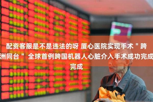 配资客服是不是违法的呀 厦心医院实现手术＂跨洲同台＂ 全球首例跨国机器人心脏介入手术成功完成