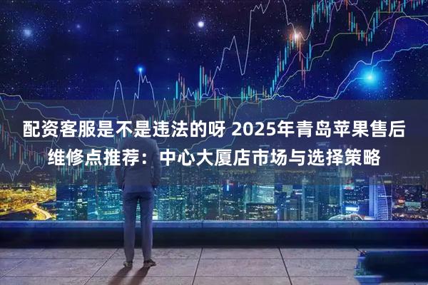 配资客服是不是违法的呀 2025年青岛苹果售后维修点推荐：中心大厦店市场与选择策略