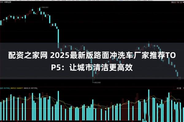 配资之家网 2025最新版路面冲洗车厂家推荐TOP5：让城市清洁更高效