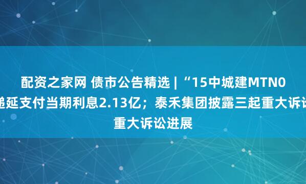 配资之家网 债市公告精选 | “15中城建MTN002”递延支付当期利息2.13亿；泰禾集团披露三起重大诉讼进展