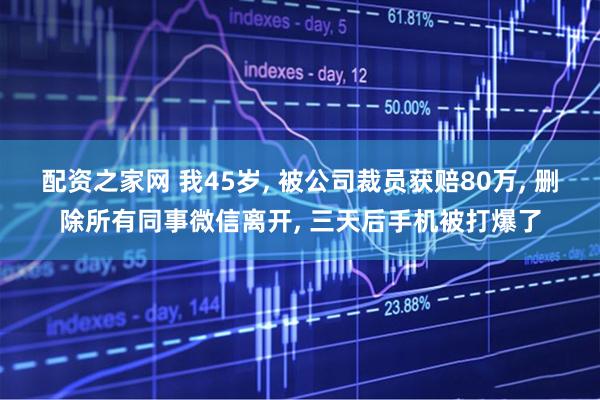 配资之家网 我45岁, 被公司裁员获赔80万, 删除所有同事微信离开, 三天后手机被打爆了