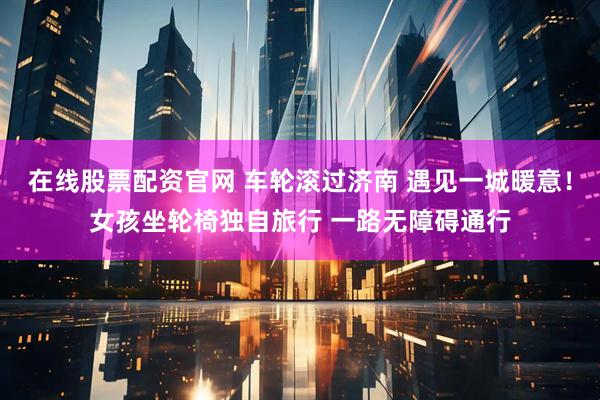 在线股票配资官网 车轮滚过济南 遇见一城暖意！女孩坐轮椅独自旅行 一路无障碍通行