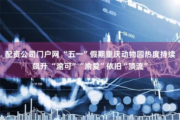 配资公司门户网 “五一”假期重庆动物园热度持续飙升 “渝可”“渝爱”依旧“顶流”