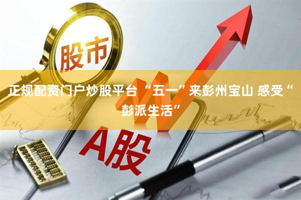 正规配资门户炒股平台 “五一”来彭州宝山 感受“彭派生活”