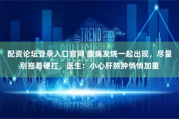 配资论坛登录入口官网 腹痛发烧一起出现，尽量别拖着硬扛，医生：小心肝脓肿悄悄加重