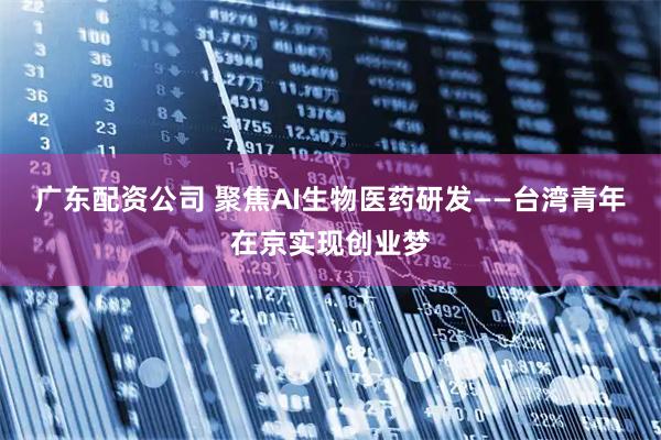 广东配资公司 聚焦AI生物医药研发——台湾青年在京实现创业梦