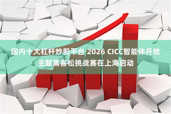 国内十大杠杆炒股平台 2026 CICC智能体开放主题黑客松挑战赛在上海启动