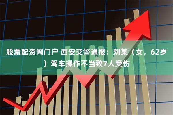 股票配资网门户 西安交警通报：刘某（女，62岁）驾车操作不当致7人受伤