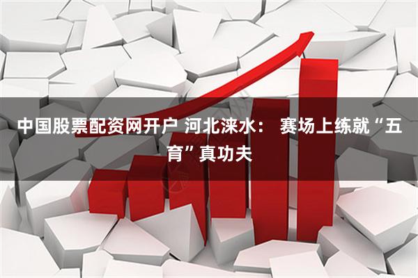 中国股票配资网开户 河北涞水： 赛场上练就“五育”真功夫