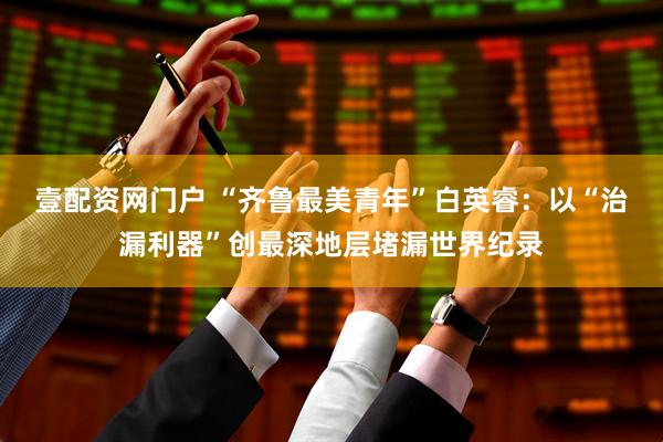 壹配资网门户 “齐鲁最美青年”白英睿：以“治漏利器”创最深地层堵漏世界纪录