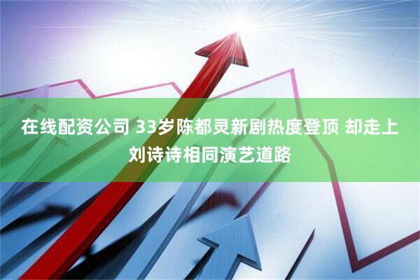 在线配资公司 33岁陈都灵新剧热度登顶 却走上刘诗诗相同演艺道路